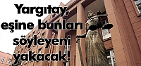 Yargıtay, eşine bunları söyleyeni yakacak!